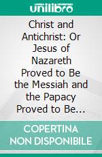 Christ and Antichrist: Or Jesus of Nazareth Proved to Be the Messiah and the Papacy Proved to Be the Antichrist Predicted in the Holy Scriptures. E-book. Formato PDF