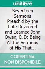 Seventeen Sermons Preach'd by the Late Reverend and Learned John Owen, D.D: Being All the Sermons of His That Ever Were Printed; With the Dedications Preceding Each Sermon. E-book. Formato PDF ebook