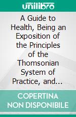 A Guide to Health, Being an Exposition of the Principles of the Thomsonian System of Practice, and Their Mode of Application in the Cure of Every Form of Disease. E-book. Formato PDF