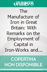 The Manufacture of Iron in Great Britain: With Remarks on the Employment of Capital in Iron-Works and Collieries. E-book. Formato PDF