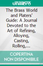 The Brass World and Platers' Guide: A Journal Devoted to the Art of Refining, Alloying, Casting, Rolling, Founding, and Electroplating of All the Non-Ferrous Metals, 1912. E-book. Formato PDF ebook