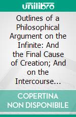 Outlines of a Philosophical Argument on the Infinite: And the Final Cause of Creation; And on the Intercourse Between the Soul and the Body. E-book. Formato PDF ebook