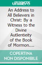 An Address to All Believers in Christ: By a Witness to the Divine Autlientieity of the Book of Mormon. E-book. Formato PDF ebook di David Whitmer