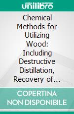 Chemical Methods for Utilizing Wood: Including Destructive Distillation, Recovery of Turpentine, Rosin, and Pulp, and the Preparation Ration of Alcohols and Oxalic Acid. E-book. Formato PDF ebook