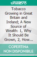 Tobacco Growing in Great Britain and Ireland; A New Source of Wealth: 1, Why It Should Be Grown, 2, How It Should Be Grown. E-book. Formato PDF ebook