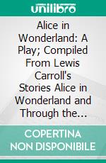 Alice in Wonderland: A Play; Compiled From Lewis Carroll's Stories Alice in Wonderland and Through the Looking-Glass, and What Alice Found There. E-book. Formato PDF ebook di Emily Prime Delafield