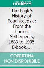 The Eagle's History of Poughkeepsie: From the Earliest Settlements, 1683 to 1905. E-book. Formato PDF ebook