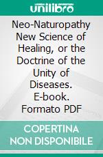 Neo-Naturopathy New Science of Healing, or the Doctrine of the Unity of Diseases. E-book. Formato PDF ebook