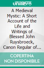 A Medieval Mystic: A Short Account of the Life and Writings of Blessed John Ruysbroeck, Canon Regular of Groenendael A. D. 1293-1381. E-book. Formato PDF ebook