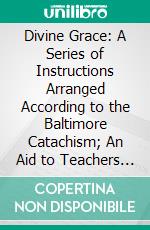 Divine Grace: A Series of Instructions Arranged According to the Baltimore Catachism; An Aid to Teachers and Preachers. E-book. Formato PDF ebook di Edmund John Wirth