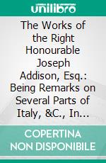 The Works of the Right Honourable Joseph Addison, Esq.: Being Remarks on Several Parts of Italy, &C., In the Years 1701, 1702, 1703. E-book. Formato PDF ebook