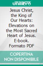 Jesus Christ, the King of Our Hearts: Elevations on the Most Sacred Heart of Jesus. E-book. Formato PDF ebook di Alexis M. Lepicier