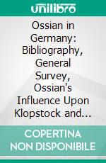 Ossian in Germany: Bibliography, General Survey, Ossian's Influence Upon Klopstock and the Bards. E-book. Formato PDF ebook