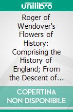 Roger of Wendover's Flowers of History: Comprising the History of England; From the Descent of the Saxons to A. D. 1235. E-book. Formato PDF