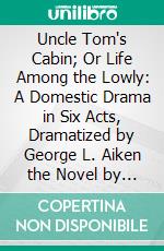 Uncle Tom's Cabin; Or Life Among the Lowly: A Domestic Drama in Six Acts, Dramatized by George L. Aiken the Novel by Harriet Beecher as Performed at the Principal English and American Theatres. E-book. Formato PDF ebook di George L. Aiken