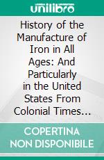 History of the Manufacture of Iron in All Ages: And Particularly in the United States From Colonial Times to 1891. E-book. Formato PDF ebook di James M. Swank