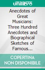 Anecdotes of Great Musicians: Three Hundred Anecdotes and Biographical Sketches of Famous Composers and Performers. E-book. Formato PDF ebook