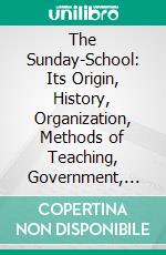The Sunday-School: Its Origin, History, Organization, Methods of Teaching, Government, Statistics, Etc. E-book. Formato PDF ebook
