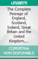 The Complete Peerage of England, Scotland, Ireland, Great Britain and the United Kingdom, Extant, Extinct, or Dormant. E-book. Formato PDF ebook di George E. Cokayne