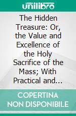 The Hidden Treasure: Or, the Value and Excellence of the Holy Sacrifice of the Mass; With Practical and Devout Methods of Hearing It With Profit; And Devotions for Confession and Communion, &C. E-book. Formato PDF