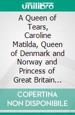 A Queen of Tears, Caroline Matilda, Queen of Denmark and Norway and Princess of Great Britain and Ireland. E-book. Formato PDF ebook di W. H. Wilkins