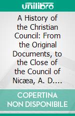 A History of the Christian Council: From the Original Documents, to the Close of the Council of Nicæa, A. D. 325. E-book. Formato PDF ebook