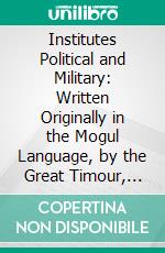 Institutes Political and Military: Written Originally in the Mogul Language, by the Great Timour, Improperly Called Tamerlane. E-book. Formato PDF ebook