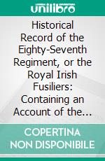 Historical Record of the Eighty-Seventh Regiment, or the Royal Irish Fusiliers: Containing an Account of the Formation of the Regiment in 1793, and of Its Subsequent Services to 1853. E-book. Formato PDF ebook