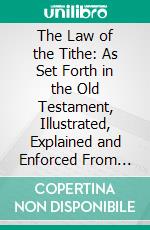 The Law of the Tithe: As Set Forth in the Old Testament, Illustrated, Explained and Enforced From Biblical and From Extra-Biblical Sources. E-book. Formato PDF ebook di Arthur V. Babbs