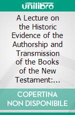 A Lecture on the Historic Evidence of the Authorship and Transmission of the Books of the New Testament: Delivered Before the Plymouth Young Men's Christian Association, October 14, 1851. E-book. Formato PDF