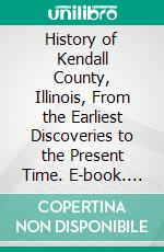 History of Kendall County, Illinois, From the Earliest Discoveries to the Present Time. E-book. Formato PDF ebook