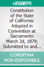 Constitution of the State of California: Adopted in Convention at Sacramento March 3d, 1879; Submitted to and Ratified by the People May 7th, 1879. E-book. Formato PDF ebook di California