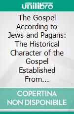 The Gospel According to Jews and Pagans: The Historical Character of the Gospel Established From Non-Christian Sources. E-book. Formato PDF ebook di Samuel E. Stokes