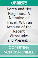 Korea and Her Neighbors: A Narrative of Travel, With an Account of the Recent Vicissitudes and Present Position of the Country. E-book. Formato PDF ebook