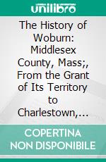 The History of Woburn: Middlesex County, Mass;, From the Grant of Its Territory to Charlestown, in 1640, to the Year 1680. E-book. Formato PDF ebook di Samuel Sewall