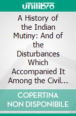 A History of the Indian Mutiny: And of the Disturbances Which Accompanied It Among the Civil Population. E-book. Formato PDF ebook