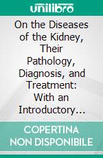 On the Diseases of the Kidney, Their Pathology, Diagnosis, and Treatment: With an Introductory Chapter on the Anatomy and Physiology of the Kidney. E-book. Formato PDF ebook di George Johnson