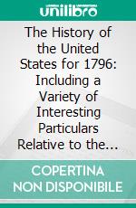 The History of the United States for 1796: Including a Variety of Interesting Particulars Relative to the Federal Government Previous to That Period. E-book. Formato PDF ebook di James Thomson Callender