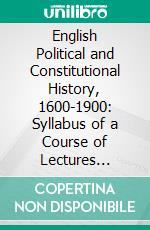 English Political and Constitutional History, 1600-1900: Syllabus of a Course of Lectures Delivered at Cornell University, July-August, 1902. E-book. Formato PDF ebook di George Elliott Howard