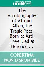 The Autobiography of Vittorio Alfieri, the Tragic Poet: Born at Asti, 1749 Died at Florence, 1803. E-book. Formato PDF ebook