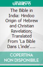 The Bible in India: Hindoo Origin of Hebrew and Christian Revelation; Translated From 'La Bible Dans L'inde'. E-book. Formato PDF ebook