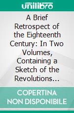 A Brief Retrospect of the Eighteenth Century: In Two Volumes, Containing a Sketch of the Revolutions and Improvements in Science, Arts, and Literature During That Period. E-book. Formato PDF ebook di Samuel Miller