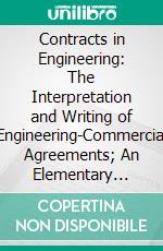 Contracts in Engineering: The Interpretation and Writing of Engineering-Commercial Agreements; An Elementary Textbook for Students in Engineering, Engineers, Contractors and Business Men. E-book. Formato PDF ebook