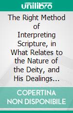 The Right Method of Interpreting Scripture, in What Relates to the Nature of the Deity, and His Dealings With Mankind: Illustrated in a Discourse on Predestination. E-book. Formato PDF ebook