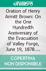 Oration of Henry Armitt Brown: On the One Hundredth Anniversary of the Evacuation of Valley Forge, June 19, 1878. E-book. Formato PDF ebook