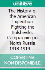 The History of the American Expedition Fighting the Bolsheviki: Campaigning in North Russia 1918-1919. E-book. Formato PDF ebook