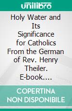 Holy Water and Its Significance for Catholics From the German of Rev. Henry Theiler. E-book. Formato PDF ebook