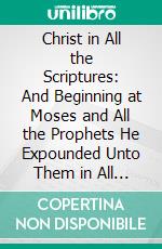 Christ in All the Scriptures: And Beginning at Moses and All the Prophets He Expounded Unto Them in All the Scriptures the Things Concerning Himself. E-book. Formato PDF ebook