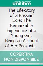 The Life-Story of a Russian Exile: The Remarkable Experience of a Young Girl, Being an Account of Her Peasant Childhood, Her Girlhood in Prison, Her Exile to Siberia, and Escape From There. E-book. Formato PDF ebook