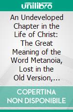 An Undeveloped Chapter in the Life of Christ: The Great Meaning of the Word Metanoia, Lost in the Old Version, Unrecovered in the New. E-book. Formato PDF ebook di Treadwell Walden